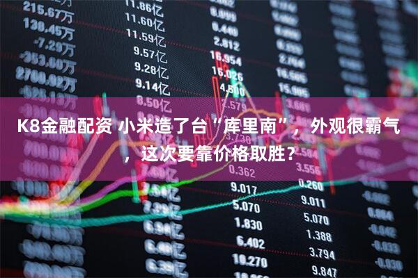 K8金融配资 小米造了台“库里南”，外观很霸气，这次要靠价格取胜？