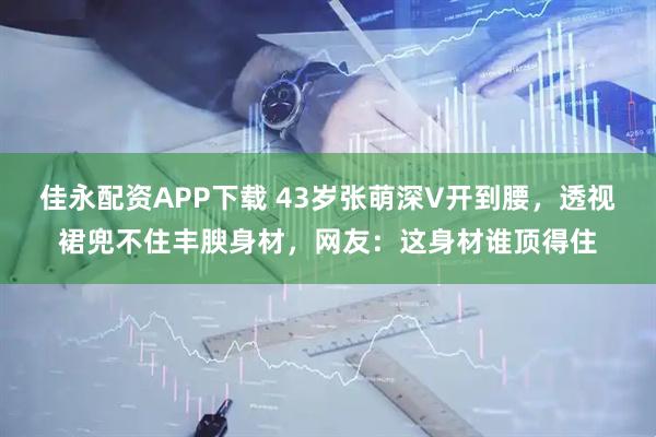 佳永配资APP下载 43岁张萌深V开到腰，透视裙兜不住丰腴身材，网友：这身材谁顶得住